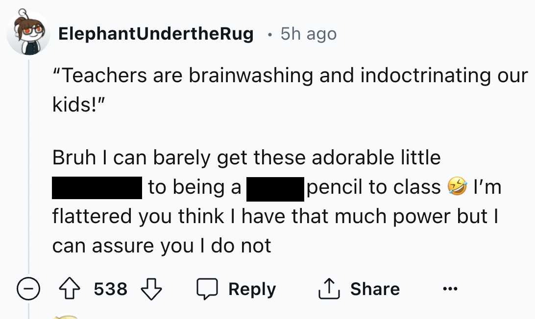 screenshot - Elephant UndertheRug 5h ago . "Teachers are brainwashing and indoctrinating our kids!" Bruh I can barely get these adorable little to being a pencil to class I'm flattered you think I have that much power but I can assure you I do not 538